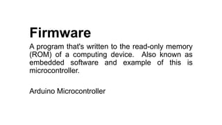 Firmware
A program that's written to the read-only memory
(ROM) of a computing device. Also known as
embedded software and example of this is
microcontroller.
Arduino Microcontroller
 