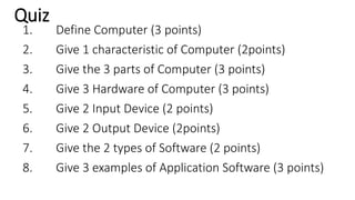 Quiz
1. Define Computer (3 points)
2. Give 1 characteristic of Computer (2points)
3. Give the 3 parts of Computer (3 points)
4. Give 3 Hardware of Computer (3 points)
5. Give 2 Input Device (2 points)
6. Give 2 Output Device (2points)
7. Give the 2 types of Software (2 points)
8. Give 3 examples of Application Software (3 points)
 