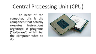 Central Processing Unit (CPU)
The heart of the
computer, this is the
component that actually
executes instructions
organized in programs
("software") which tell
the computer what to
do.
 