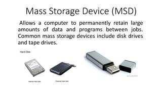 Mass Storage Device (MSD)
Allows a computer to permanently retain large
amounts of data and programs between jobs.
Common mass storage devices include disk drives
and tape drives.
 