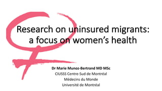 Research on uninsured migrants:	
a	focus on women’s health
Dr Marie	Munoz-Bertrand	MD	MSc
CIUSSS	Centre-Sud	de	Montréal
Médecins du	Monde
Université de	Montréal
 