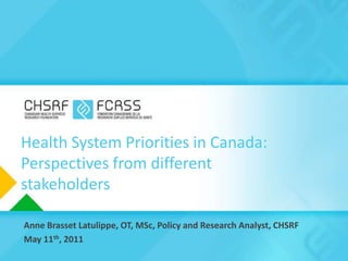 Health System Priorities in Canada: Perspectives from different stakeholders Anne Brasset Latulippe, OT, MSc, Policy and Research Analyst, CHSRF May 11th, 2011 