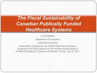 Livio Di Matteo Department of Economics Lakehead University Presentation Prepared for the CHSRF IHEA Pre-Conference Symposium On Policy Options for the Financial Sustainability of Healthcare Systems in Canada and Abroad, Toronto, July 10, 2011 The Fiscal Sustainability of Canadian Publically Funded Healthcare Systems  
