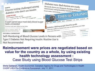 Reimbursement were prices are negotiated based on value for the country as a whole, by using existing health technology assessment :  Case Study using Blood Glucose Test Strips Chris Cameron,  Health Economist, Canadian Agency for Drugs and Technologies in Health  CHSRF iHEA Pre-Conference Symposium, July 11, 2011  