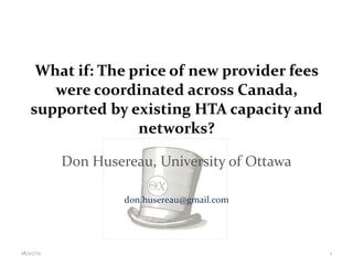What if: The price of new provider fees were coordinated across Canada, supported by existing HTA capacity and networks? Don Husereau, University of Ottawa [email_address] 18/07/11 