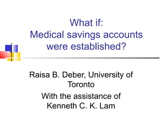 What if: Medical savings accounts were established? Raisa B. Deber, University of Toronto With the assistance of Kenneth C. K. Lam 