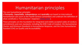 Humanitarian principles
The core humanitarian principles
of humanity, impartiality, independence and neutrality are based on International
Humanitarian Law (such as the Fourth Geneva Convention) and underpin the definition of
what constitutes a ‘humanitarian’ response (OCHA, 2012).
These principles are the foundation for integrated and widely accepted codes of conduct,
commitments and core standards, including the ICRC Code of Conduct, the Humanitarian
Charter and Minimum Standards in Humanitarian Response, and the Core Humanitarian
Standard (CHS) on Quality and Accountability.
 