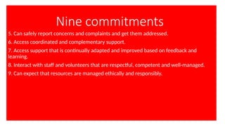 Nine commitments
5. Can safely report concerns and complaints and get them addressed.
6. Access coordinated and complementary support.
7. Access support that is continually adapted and improved based on feedback and
learning.
8. Interact with staff and volunteers that are respectful, competent and well-managed.
9. Can expect that resources are managed ethically and responsibly.
 