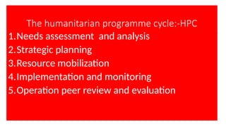 The humanitarian programme cycle:-HPC
1.Needs assessment and analysis
2.Strategic planning
3.Resource mobilization
4.Implementation and monitoring
5.Operation peer review and evaluation
 