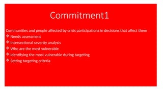 Commitment1
Communities and people affected by crisis participations in decisions that affect them
 Needs assessment
 Intersectional severity analysis
 Who are the most vulnerable
 Identifying the most vulnerable during targeting
 Setting targeting criteria
 