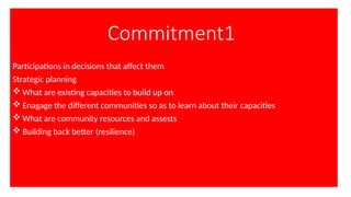 Commitment1
Participations in decisions that affect them
Strategic planning
 What are existing capacities to build up on
 Enagage the different communities so as to learn about their capacities
 What are community resources and assests
 Building back better (resilience)
 