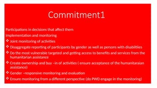 Commitment1
Participations in decisions that affect them
Implementation and monitoring
 Joint monitoring of activities
 Disaggregate reporting of participants by gender as well as persons with disabiltiies
 Do the most vulnerable targeted and getting access to benefits and services from the
humanitarian assistance
 Create ownership and buy –in of activities ( ensure acceptance of the humanitaraian
assistance)
 Gender –responsive monitoring and evaluation
 Ensure monitoring from a different perspective (do PWD engage in the monitoring)
 