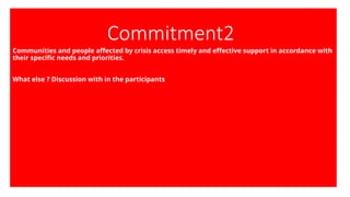 Commitment2
Communities and people affected by crisis access timely and effective support in accordance with
their specific needs and priorities.
What else ? Discussion with in the participants
 