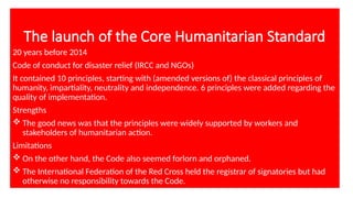 The launch of the Core Humanitarian Standard
20 years before 2014
Code of conduct for disaster relief (IRCC and NGOs)
It contained 10 principles, starting with (amended versions of) the classical principles of
humanity, impartiality, neutrality and independence. 6 principles were added regarding the
quality of implementation.
Strengths
 The good news was that the principles were widely supported by workers and
stakeholders of humanitarian action.
Limitations
 On the other hand, the Code also seemed forlorn and orphaned.
 The International Federation of the Red Cross held the registrar of signatories but had
otherwise no responsibility towards the Code.
 