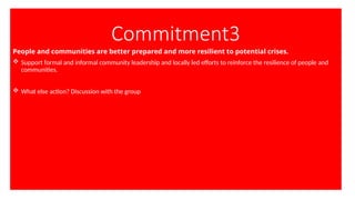 Commitment3
People and communities are better prepared and more resilient to potential crises.
 Support formal and informal community leadership and locally led efforts to reinforce the resilience of people and
communities.
 What else action? Discussion with the group
 