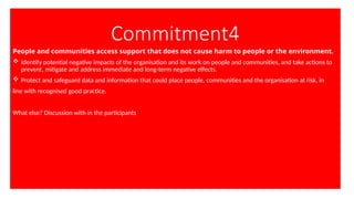 Commitment4
People and communities access support that does not cause harm to people or the environment.
 Identify potential negative impacts of the organisation and its work on people and communities, and take actions to
prevent, mitigate and address immediate and long-term negative effects.
 Protect and safeguard data and information that could place people, communities and the organisation at risk, in
line with recognised good practice.
What else? Discussion with in the participants
 