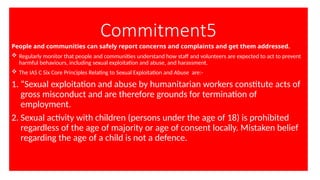 Commitment5
People and communities can safely report concerns and complaints and get them addressed.
 Regularly monitor that people and communities understand how staff and volunteers are expected to act to prevent
harmful behaviours, including sexual exploitation and abuse, and harassment.
 The IAS C Six Core Principles Relating to Sexual Exploitation and Abuse are:-
1. “Sexual exploitation and abuse by humanitarian workers constitute acts of
gross misconduct and are therefore grounds for termination of
employment.
2. Sexual activity with children (persons under the age of 18) is prohibited
regardless of the age of majority or age of consent locally. Mistaken belief
regarding the age of a child is not a defence.
 