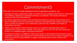 Commitment5
The IAS C Six Core Principles Relating to Sexual Exploitation and Abuse are:-
1. Exchange of money, employment, goods, or services for sex, including sexual favours or other forms
of humiliating, degrading or exploitative behaviour is prohibited. This includes exchange of
assistance that is due to beneficiaries.
2. Any sexual relationship between those providing humanitarian assistance and protection and a
person benefitting from such humanitarian assistance and protection that involves improper use of
rank or position is prohibited. Such relationships undermine the credibility and integrity of
humanitarian aid work.
3. Where a humanitarian worker develops concerns or suspicions regarding sexual abuse or
exploitation by a fellow worker, whether in the same agency or not, he or she must report such
concerns via established agency reporting mechanisms.
4. Humanitarian workers are obliged to create and maintain an environment which prevents sexual
exploitation and abuse and promotes the implementation of their code of conduct. Managers at all
levels have particular responsibilities to support and develop systems which maintain this
environment.
 