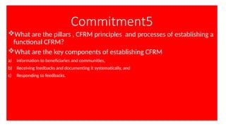 Commitment5
What are the pillars , CFRM principles and processes of establishing a
functional CFRM?
What are the key components of establishing CFRM
a) Information to beneficiaries and communities,
b) Receiving feedbacks and documenting it systematically, and
c) Responding to feedbacks.
 