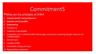 Commitment5
What are the principles of CFRM
1. Context-specific and participatory
2. Inclusive and Accessible
3. Empowering
4. Transparent
5. Collective responsibility
6. Impartiality and confidential (DCA discourages anonymous reporting despite measures for
confidentiality)
7. Do-not harm
8. Hnadled swiftly
9. Consisteltly closing the loop
10. Appropraitely resourced
 
