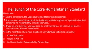 The launch of the Core Humanitarian Standard
Limitations
 On the other hand, the Code also seemed forlorn and orphaned.
 The International Federation of the Red Cross held the registrar of signatories but had
otherwise no responsibility towards the Code.
 There was no steering, no guidelines for implementation, no training, let alone a
mechanism to monitor compliance.
 In the meantime, there have also been new Standard initiatives, including
1. Sphere Standards,
2. People in Aid and
3. the Humanitarian Accountability Partnership.
 