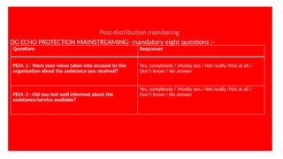 Post-distribution monitoring
DG ECHO PROTECTION MAINSTREAMING- mandatory eight questions :-
Questions Responses
PEM. 1 - Were your views taken into account by the
organization about the assistance you received?
Yes, completely / Mostly yes / Not really /Not at all /
Don’t know / No answer
PEM. 2 - Did you feel well informed about the
assistance/service available?
Yes, completely / Mostly yes / Not really /Not at all /
Don’t know / No answer
 