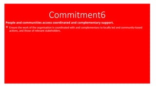 Commitment6
People and communities access coordinated and complementary support.
 Ensure the work of the organisation is coordinated with and complementary to locally led and community-based
actions, and those of relevant stakeholders.
 