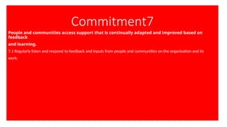 Commitment7
People and communities access support that is continually adapted and improved based on
feedback
and learning.
7.1 Regularly listen and respond to feedback and inputs from people and communities on the organisation and its
work.
 
