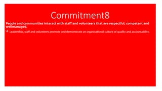 Commitment8
People and communities interact with staff and volunteers that are respectful, competent and
wellmanaged.
 Leadership, staff and volunteers promote and demonstrate an organisational culture of quality and accountability.
 