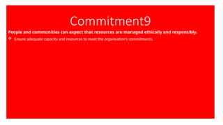 Commitment9
People and communities can expect that resources are managed ethically and responsibly.
 Ensure adequate capacity and resources to meet the organisation’s commitments.
 