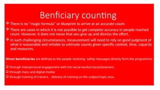 Benficiary counting
 There is no “magic formula” or blueprint to arrive at an accurate count.
 There are cases in which it is not possible to get complete accuracy in people reached
count. However, it does not mean that you give up and dismiss the effort.
 In such challenging circumstances, measurement will need to rely on good judgment of
what is reasonable and reliable to estimate counts given specific context, time, capacity
and resources.
Direct beneficiaries are defined as the people receiving safety messages directly form the programme:
-
 through interpersonal engagement with the social workers/practiotioners;
 through mass and digital media;
 through training of trainers , delivery of training on the subject/topic area.
 