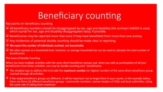 Beneficiary counting
Key points on beneficiary counting
 All beneficiary numbers should be disaggregated by sex, age and disability (the acronym SADDD is used,
which stands for sex, age and disability disaggregated data), if possible.
 Beneficiaries may be reported more than once if they have benefitted from more than one activity.
 Any incidences of potential double counting should be made clear in reporting.
 We report the number of individuals reached, not households.
 We often operate at a household level. However, an average household size can be used to calculate the total number of
beneficiaries.
The Issue of Double Counting
When you have multiple activities with the same direct beneficiary groups and, when you add up participation of all your
beneficiaries from these activities, you may be double counting your beneficiaries.
 The simplest way to address this is to take the maximum number (or highest number) of the same direct beneficiary group
reached through all activities.
 If the target beneficiary groups are different, it will be important not to forget them in your counts. In the example below,
there are three (3) different beneficiary groups - community members, women leaders of CSOs and local authorities. Using
the same rule of taking them maximum
 
