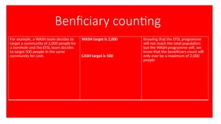 Benficiary counting
For example, a WASH team decides to
target a community of 2,000 people for
a borehole and the EFSL team decides
to target 500 people in the same
community for cash.
WASH target is 2,000
CASH target is 500
Knowing that the EFSL programme
will not reach the total population
but the WASH programme will, we
know that the beneficiary count will
only ever be a maximum of 2,000
people
 
