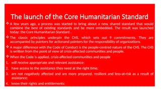 The launch of the Core Humanitarian Standard
 A few years ago, a process was started to bring about a new, shared standard that would
combine the best of existing standards and be more embedded. The result was launched
today: the Core Humanitarian Standard .
 The classic principles underpin the CHS, which sets out 9 commitments. They are
accompanied by pointers for actionand pointers for the responsibility of organizations.
 A major difference with the Code of Conduct is the people-centred nature of the CHS. The CHS
is written from the point of view of crisis-affected communities and people.
 When the Code is applied, crisis-affected communities and people
1. will receive appropriate and relevant assistance;
2. have access to the assistance they need at the right time;
3. are not negatively affected and are more prepared, resilient and less-at-risk as a result of
assistance;
4. know their rights and entitlements;
 