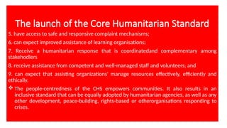 The launch of the Core Humanitarian Standard
5. have access to safe and responsive complaint mechanisms;
6. can expect improved assistance of learning organisations;
7. Receive a humanitarian response that is coordinatedand complementary among
stakehodlers
8. receive assistance from competent and well-managed staff and volunteers; and
9. can expect that assisting organizations' manage resources effectively, efficiently and
ethically.
 The people-centredness of the CHS empowers communities. It also results in an
inclusive standard that can be equally adopted by humanitarian agencies, as well as any
other development, peace-building, rights-based or otherorganisations responding to
crises.
 