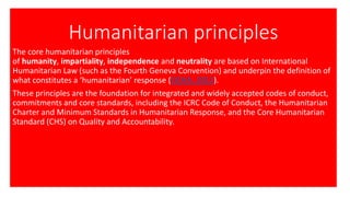 Humanitarian principles
The core humanitarian principles
of humanity, impartiality, independence and neutrality are based on International
Humanitarian Law (such as the Fourth Geneva Convention) and underpin the definition of
what constitutes a ‘humanitarian’ response (OCHA, 2012).
These principles are the foundation for integrated and widely accepted codes of conduct,
commitments and core standards, including the ICRC Code of Conduct, the Humanitarian
Charter and Minimum Standards in Humanitarian Response, and the Core Humanitarian
Standard (CHS) on Quality and Accountability.
 