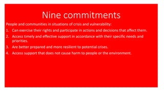 Nine commitments
People and communities in situations of crisis and vulnerability:
1. Can exercise their rights and participate in actions and decisions that affect them.
2. Access timely and effective support in accordance with their specific needs and
priorities.
3. Are better prepared and more resilient to potential crises.
4. Access support that does not cause harm to people or the environment.
 