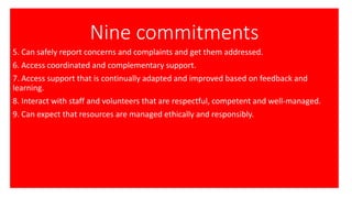 Nine commitments
5. Can safely report concerns and complaints and get them addressed.
6. Access coordinated and complementary support.
7. Access support that is continually adapted and improved based on feedback and
learning.
8. Interact with staff and volunteers that are respectful, competent and well-managed.
9. Can expect that resources are managed ethically and responsibly.
 
