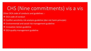 CHS (Nine commitments) vis a vis
Other DCA code of conducts and guidelines :-
❖ DCA code of conduct
❖ Conflict sensitivity risk analysis guideline (don not harm principle)
❖ Environmental and social risk management guideline
❖ Innovation Action guideline
❖ DCA quality management guideline
 