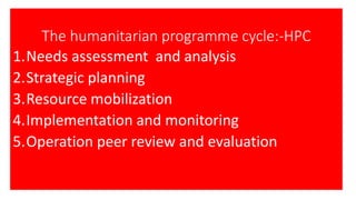 The humanitarian programme cycle:-HPC
1.Needs assessment and analysis
2.Strategic planning
3.Resource mobilization
4.Implementation and monitoring
5.Operation peer review and evaluation
 