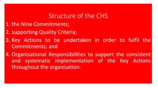 Structure of the CHS
1. the Nine Commitments;
2. supporting Quality Criteria;
3. Key Actions to be undertaken in order to fulfil the
Commitments; and
4. Organisational Responsibilities to support the consistent
and systematic implementation of the Key Actions
throughout the organisation.
 