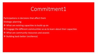 Commitment1
Participations in decisions that affect them
Strategic planning
❖ What are existing capacities to build up on
❖ Enagage the different communities so as to learn about their capacities
❖ What are community resources and assests
❖ Building back better (resilience)
 