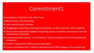 Commitment1
Participations in decisions that affect them
Implementation and monitoring
❖ Joint monitoring of activities
❖ Disaggregate reporting of participants by gender as well as persons with disabiltiies
❖ Do the most vulnerable targeted and getting access to benefits and services from the
humanitarian assistance
❖ Create ownership and buy –in of activities ( ensure acceptance of the humanitaraian
assistance)
❖ Gender –responsive monitoring and evaluation
❖ Ensure monitoring from a different perspective (do PWD engage in the monitoring)
 