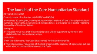 The launch of the Core Humanitarian Standard
20 years before 2014
Code of conduct for disaster relief (IRCC and NGOs)
It contained 10 principles, starting with (amended versions of) the classical principles of
humanity, impartiality, neutrality and independence. 6 principles were added regarding
the quality of implementation.
Strengths
❖ The good news was that the principles were widely supported by workers and
stakeholders of humanitarian action.
Limitations
❖ On the other hand, the Code also seemed forlorn and orphaned.
❖ The International Federation of the Red Cross held the registrar of signatories but had
otherwise no responsibility towards the Code.
 