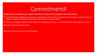 Commitment4
People and communities access support that does not cause harm to people or the environment.
❖ Identify potential negative impacts of the organisation and its work on people and communities, and take actions to
prevent, mitigate and address immediate and long-term negative effects.
❖ Protect and safeguard data and information that could place people, communities and the organisation at risk, in
line with recognised good practice.
What else? Discussion with in the participants
 