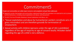 Commitment5
People and communities can safely report concerns and complaints and get them addressed.
❖ Regularly monitor that people and communities understand how staff and volunteers are expected to act to prevent
harmful behaviours, including sexual exploitation and abuse, and harassment.
❖ The IAS C Six Core Principles Relating to Sexual Exploitation and Abuse are:-
1. “Sexual exploitation and abuse by humanitarian workers constitute acts of
gross misconduct and are therefore grounds for termination of
employment.
2. Sexual activity with children (persons under the age of 18) is prohibited
regardless of the age of majority or age of consent locally. Mistaken belief
regarding the age of a child is not a defence.
 