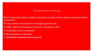Post-distribution monitoring
DGO EU identified Eight mandatory questions to measure the indicator and seven follow-
up questions
The four themes correspond for the eight questions are :-
❖ Safety, dignity and avoid causing harm' component: SDH
❖ Meaningful access component
❖ Accountability compoenent
❖ Participation & Empowerment’ component
 