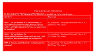 Post-distribution monitoring
DG ECHO PROTECTION MAINSTREAMING- mandatory eight questions :-
Questions Responses
SDH. 1 - Did you feel safe at all times travelling to
receive the assistance/service (to/from your place),
while receiving the assistance/service, and upon return
to your place?
Yes, completely / Mostly yes / Not really /Not at all /
Don’t know / No answer
SDH. 2 - Did you feel that the
(agency/NGO/implementing partner/contractor) staff
treated you with respect during the intervention?
Yes, completely / Mostly yes / Not really /Not at all /
Don’t know / No answer
MEA. 1 - Are you satisfied with the assistance/service
provided?
Yes, completely / Mostly yes / Not really /Not at all /
Don’t know / No answer
 