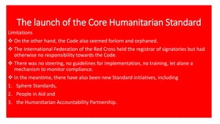 The launch of the Core Humanitarian Standard
Limitations
❖ On the other hand, the Code also seemed forlorn and orphaned.
❖ The International Federation of the Red Cross held the registrar of signatories but had
otherwise no responsibility towards the Code.
❖ There was no steering, no guidelines for implementation, no training, let alone a
mechanism to monitor compliance.
❖ In the meantime, there have also been new Standard initiatives, including
1. Sphere Standards,
2. People in Aid and
3. the Humanitarian Accountability Partnership.
 