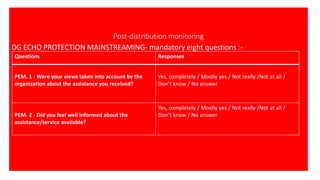 Post-distribution monitoring
DG ECHO PROTECTION MAINSTREAMING- mandatory eight questions :-
Questions Responses
PEM. 1 - Were your views taken into account by the
organization about the assistance you received?
Yes, completely / Mostly yes / Not really /Not at all /
Don’t know / No answer
PEM. 2 - Did you feel well informed about the
assistance/service available?
Yes, completely / Mostly yes / Not really /Not at all /
Don’t know / No answer
 